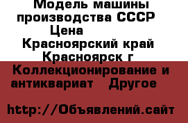 Модель машины производства СССР › Цена ­ 6 000 - Красноярский край, Красноярск г. Коллекционирование и антиквариат » Другое   